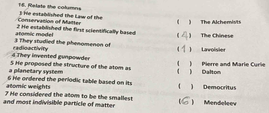 Relate the columns
1 He established the Law of the ( ) The Alchemists
Conservation of Matter
2 He established the first scientifically based
atomic model (  The Chinese
3 They studied the phenomenon of
radioactivity (  Lavoisier
4 They invented gunpowder

5 He proposed the structure of the atom as ) Pierre and Marie Curie
a planetary system  ) Dalton
6 He ordered the periodic table based on its
atomic weights  Democritus
7 He considered the atom to be the smallest
and most indivisible particle of matter
) Mendeleev