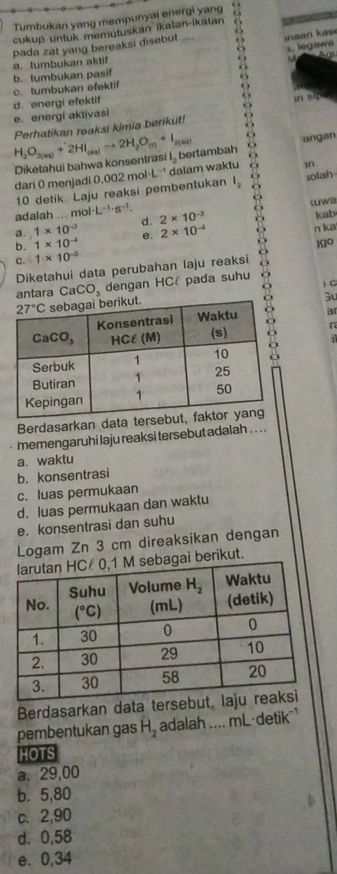 Tumbukan yang mempunyal energì yang
cukup untuk memutuskan ikatan-ikatan
pada zat yang bereaksi disebut
aa   a s 
1. legawa
a. tumbukan aktif  Agu
b. tumbukan pasif
c. tumbukan efektif
d. energi efektif
e. energi aktivasi in sipes
Perhatikan reaksi kimia berikut!
H_2O_2(aq)+2HI_(aq)to 2H_2O_(e)+I_2(aq)
angan
Diketahui bahwa konsentrasi l_2 bertambah
dari 0 menjadi 0 0.002mol· L^(-1) dalam waktu
n.
10 detik. Laju reaksi pembentukan l_2 solah
l· L^(-1)· s^(-1). 2* 10^(-3) kab
d.
a. 1* 10^(-3) 2* 10^(-4) n ka
e.
b. 1* 10^(-4) go
C. 1* 10^(-5)
Diketahui data perubahan laju reaksi
) C
antara CaCO_3 dengan HCl pada suhu
3
ar
r
i
Berdasarkan data ters
memengaruhi laju reaksi tersebut adalah . . . .
a. waktu
b. konsentrasi
c. luas permukaan
d. luas permukaan dan waktu
e. konsentrasi dan suhu
Logam Zn 3 cm direaksikan dengan
agai berikut.
Berdasarkan data terse
pembentukan gas H_2 adalah .... mL·detik 
HOTS
a. 29,00
b.5,80
c. 2,90
d. 0,58
e. 0,34