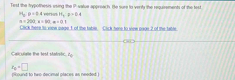 Test the hypothesis using the P -value approach. Be sure to verify the requirements of the test.
H_0:p=0.4 versus H_1:p>0.4
n=200; x=90; alpha =0.1
Click here to view page 1 of the table. Click here to view page 2 of the table. 
Calculate the test statistic, ^O
z_0=□
(Round to two decimal places as needed.)