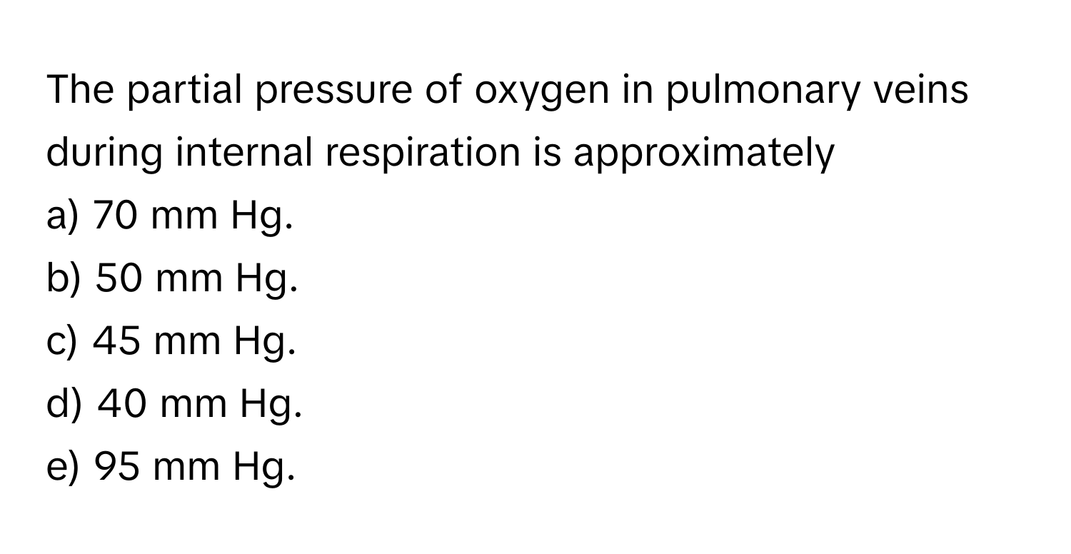 The partial pressure of oxygen in pulmonary veins during internal respiration is approximately
a) 70 mm Hg.
b) 50 mm Hg.
c) 45 mm Hg.
d) 40 mm Hg.
e) 95 mm Hg.