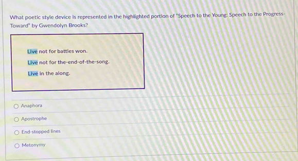 What poetic style device is represented in the highlighted portion of "Speech to the Young: Speech to the Progress-
Toward" by Gwendolyn Brooks?
Live not for battles won.
Live not for the-end-of-the-song.
Live in the along.
Anaphora
Apostrophe
End-stopped lines
Metonymy