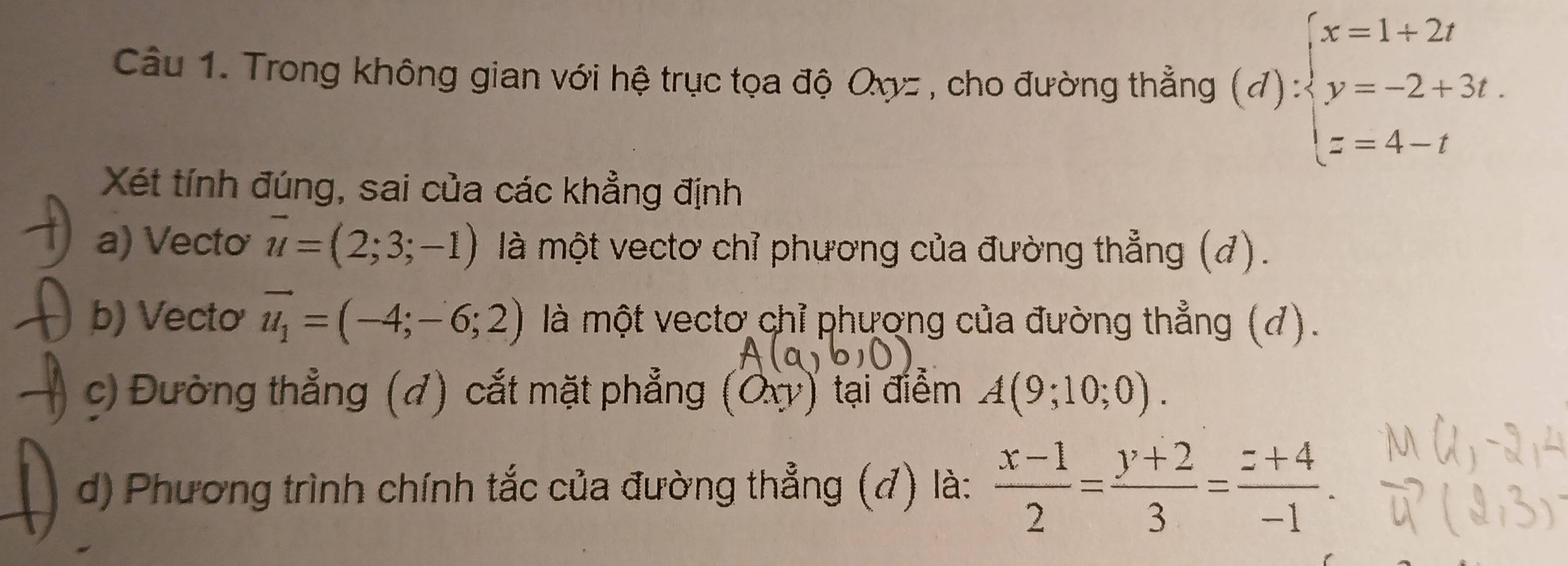 Trong không gian với hệ trục tọa độ Oxyz , cho đường thẳng (4 d) ∵ beginarrayl x=1+2t y=-2+3t. z=4-tendarray.
Xét tính đúng, sai của các khẳng định 
a) Vectơ vector u=(2;3;-1) là một vectơ chỉ phương của đường thẳng (đ). 
b) Vecto vector u_1=(-4;-6;2) là một vecto chỉ phương của đường thẳng (đ). 
c) Đường thẳng (đ) cắt mặt phẳng (Ox) tại điểm A(9;10;0). 
d) Phương trình chính tắc của đường thẳng (đ) là:  (x-1)/2 = (y+2)/3 = (z+4)/-1 .