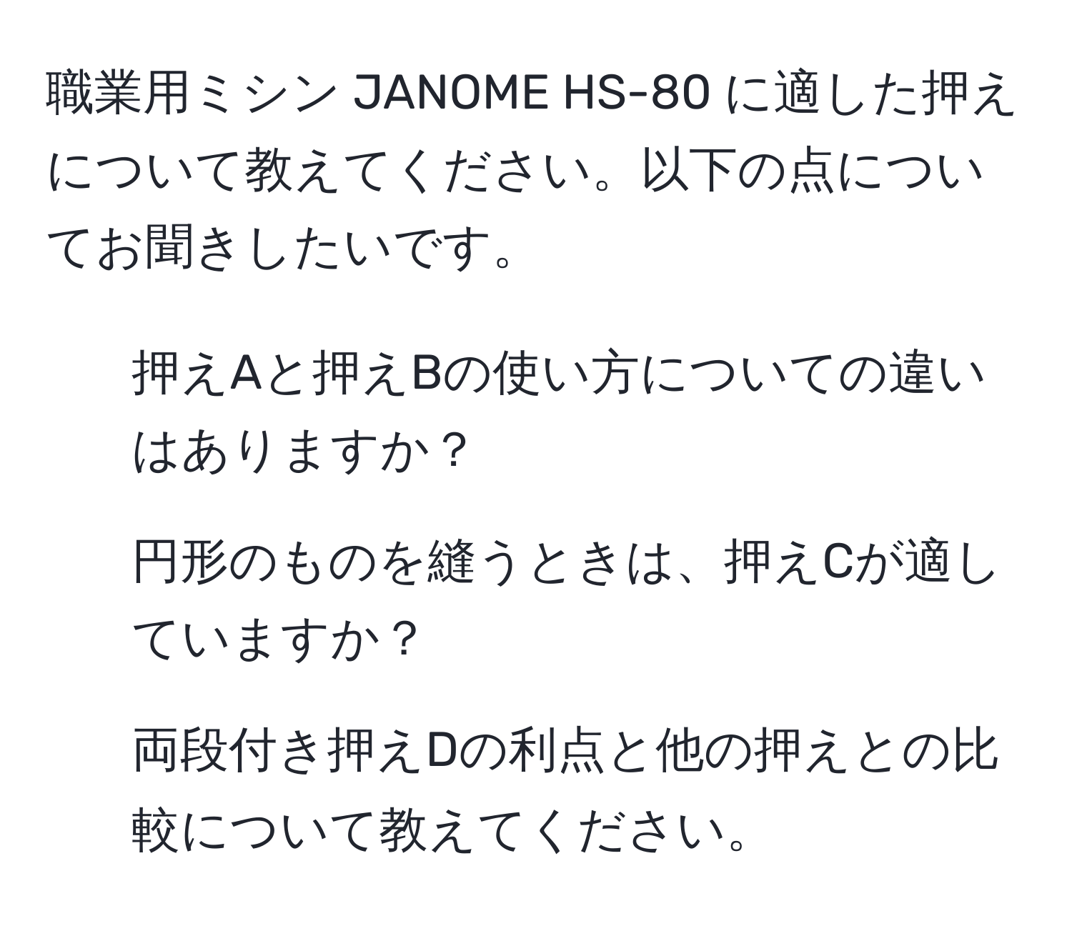 職業用ミシン JANOME HS-80 に適した押えについて教えてください。以下の点についてお聞きしたいです。  
1. 押えAと押えBの使い方についての違いはありますか？  
2. 円形のものを縫うときは、押えCが適していますか？  
3. 両段付き押えDの利点と他の押えとの比較について教えてください。