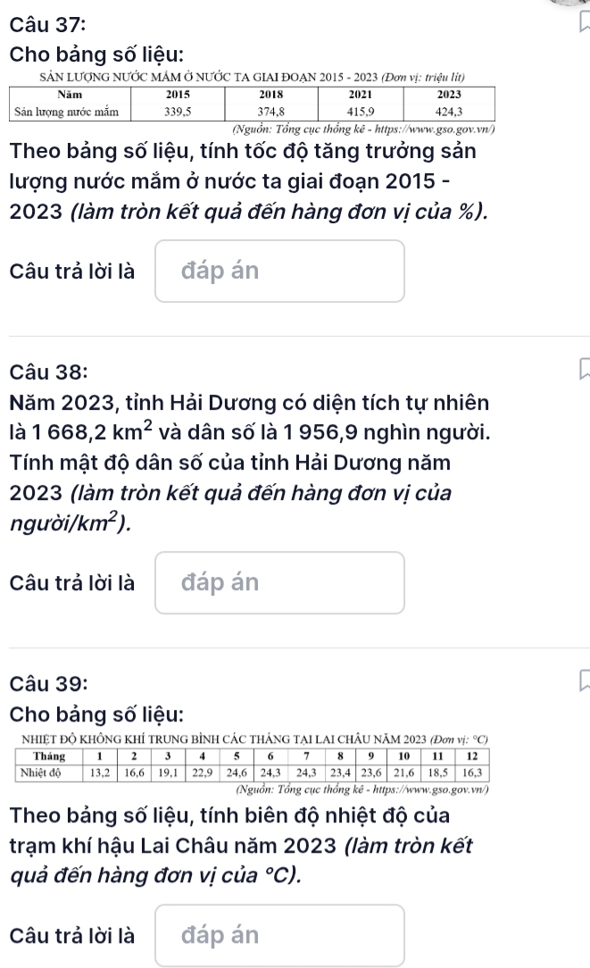 Cho bảng số liệu: 
SẢN LƯợNG NƯỚC MÂM Ở NƯỚC TA GIAI ĐOẠN 2015 - 2023 (Đơn vị: triệu lít) 
(Nguồn: Tổng cục thổng kê - https://www.gso.gov.vn/) 
Theo bảng số liệu, tính tốc độ tăng trưởng sản 
lượng nước mắm ở nước ta giai đoạn 2015 - 
2023 (làm tròn kết quả đến hàng đơn vị của %). 
Câu trả lời là đáp án 
Câu 38: 
Năm 2023, tỉnh Hải Dương có diện tích tự nhiên 
là 1668,2km^2 và dân số là 1 956,9 nghìn người. 
Tính mật độ dân số của tỉnh Hải Dương năm 
2023 (làm tròn kết quả đến hàng đơn vị của 
ngudot o km^2). 
Câu trả lời là đáp án 
Câu 39: 
Cho bảng số liệu: 
nhiệt độ không khÍ trung bÌnh CÁC tháng tẠI LAI ChÂu năm 2023 (Đơη vị: °C) 
(Nguồn: Tổng cục thổng kê - https://www.gso.gov.vn/) 
Theo bảng số liệu, tính biên độ nhiệt độ của 
trạm khí hậu Lai Châu năm 2023 (làm tròn kết 
quả đến hàng đơn vị của°C). 
Câu trả lời là đáp án