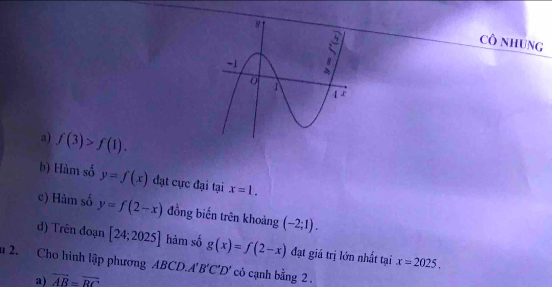 Cô NHUNG
a) f(3)>f(1).
b) Hàm số y=f(x) đạt cực đại tại x=1.
c) Hàm số y=f(2-x) đồng biến trên khoảng (-2;1).
d) Trên đoạn [24;2025] hàm số g(x)=f(2-x) đạt giá trị lớn nhất tại x=2025. 
u 2. Cho hình lập phương ABCD.A 'B'C'D' có cạnh bằng 2.
a) overline AB=overline RC