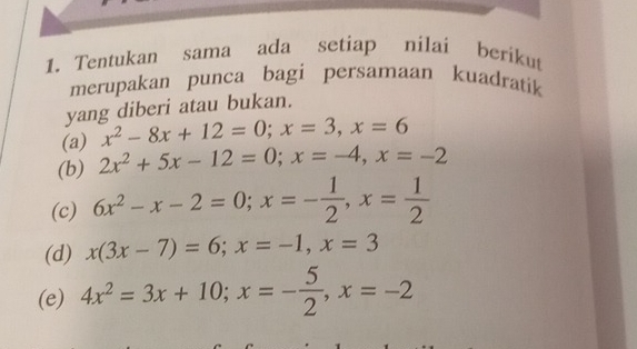 Tentukan sama ada setiap nilai berikut 
merupakan punca bagi persamaan kuadratik 
yang diberi atau bukan. 
(a) x^2-8x+12=0; x=3, x=6
(b) 2x^2+5x-12=0; x=-4, x=-2
(c) 6x^2-x-2=0; x=- 1/2 , x= 1/2 
(d) x(3x-7)=6; x=-1, x=3
(e) 4x^2=3x+10; x=- 5/2 , x=-2