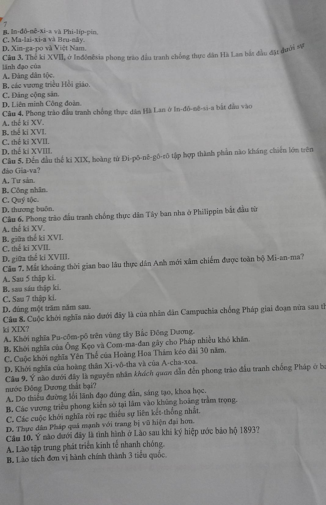 7
B. In-đô-nê-xi-a và Phi-líp-pin.
C. Ma-lai-xi-a và Bru-nây.
D. Xin-ga-po và Việt Nam.
Câu 3. Thế kỉ XVII, ở Inđônêsia phong trào đấu tranh chống thực dân Hà Lan bắt đầu đặt dưới sự
lãnh đạo của
A. Đảng dân tộc.
B. các vương triều Hồi giáo.
C. Đảng cộng sản.
D. Liên minh Công đoàn.
Câu 4. Phong trào đấu tranh chống thực dân Hà Lan ở In-đô-nê-si-a bắt đầu vào
A. thế ki XV.
B. thế ki XVI.
C. thế ki XVII.
D. thế ki XVIII.
Câu 5. Đến đầu thế kỉ XIX, hoàng tử Đi-pô-nê-gô-rô tập hợp thành phần nào kháng chiến lớn trên
đảo Gia-va?
A. Tư sản.
B. Công nhân.
C. Quý tộc.
D. thương buôn.
Câu 6. Phong trào đấu tranh chống thực dân Tây ban nha ở Philippin bắt đầu từ
A. thế ki XV.
B. giữa thế kỉ XVI.
C. thế ki XVII.
D. giữa thế ki XVIII.
Câu 7. Mất khoảng thời gian bao lâu thực dân Anh mới xâm chiếm được toàn bộ Mi-an-ma?
A. Sau 5 thập ki.
B. sau sáu thập ki.
C. Sau 7 thập ki.
D. đúng một trăm năm sau.
Câu 8. Cuộc khởi nghĩa nào dưới đây là của nhân dân Campuchia chống Pháp giai đoạn nửa sau th
ki XIX?
A. Khởi nghĩa Pu-côm-pô trên vùng tây Bắc Đông Dương.
B. Khởi nghĩa của Ông Kẹo và Com-ma-đan gây cho Pháp nhiều khó khăn.
C. Cuộc khởi nghĩa Yên Thế của Hoàng Hoa Thám kéo dài 30 năm.
D. Khởi nghĩa của hoàng thân Xi-vô-tha và của A-cha-xoa.
Câu 9. Ý nào dưới đây là nguyên nhân khách quan dẫn đến phong trào đấu tranh chống Pháp ở ba
nước Đông Dương thất bại?
A. Do thiếu đường lối lãnh đạo đúng đắn, sáng tạo, khoa học.
B. Các vương triều phong kiến sở tại lâm vào khủng hoảng trầm trọng.
C. Các cuộc khởi nghĩa rời rạc thiếu sự liên kết-thống nhất.
D. Thực dân Pháp quá mạnh với trang bị vũ hiện đại hơn.
Câu 10. Ý nào dưới đây là tình hình ở Lào sau khi ký hiệp ước bảo hộ 1893?
A. Lào tập trung phát triển kinh tế nhanh chóng.
B. Lào tách đơn vị hành chính thành 3 tiểu quốc.