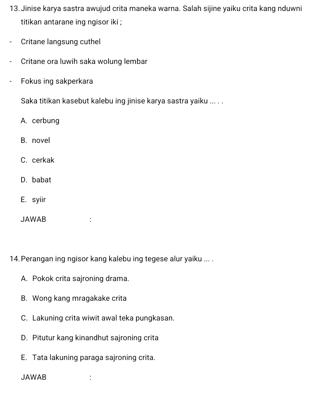 Jinise karya sastra awujud crita maneka warna. Salah sijine yaiku crita kang nduwni
titikan antarane ing ngisor iki ;
Critane langsung cuthel
Critane ora luwih saka wolung lembar
Fokus ing sakperkara
Saka titikan kasebut kalebu ing jinise karya sastra yaiku ... . .
A. cerbung
B. novel
C. cerkak
D. babat
E. syiir
JAWAB
14. Perangan ing ngisor kang kalebu ing tegese alur yaiku ... .
A. Pokok crita sajroning drama.
B. Wong kang mragakake crita
C. Lakuning crita wiwit awal teka pungkasan.
D. Pitutur kang kinandhut sajroning crita
E. Tata lakuning paraga sajroning crita.
JAWAB