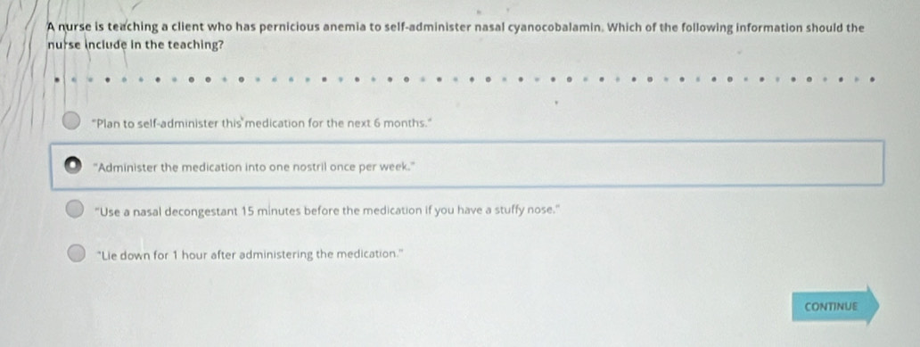 A nurse is teaching a client who has pernicious anemia to self-administer nasal cyanocobalamin. Which of the following information should the
nurse include in the teaching?
"Plan to self-administer this medication for the next 6 months."
"Administer the medication into one nostril once per week."
"Use a nasal decongestant 15 minutes before the medication if you have a stuffy nose."
"Lie down for 1 hour after administering the medication."
CONTINUE