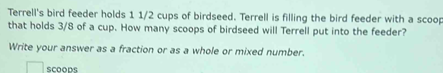 Terrell's bird feeder holds 1 1/2 cups of birdseed. Terrell is filling the bird feeder with a scoop 
that holds 3/8 of a cup. How many scoops of birdseed will Terrell put into the feeder? 
Write your answer as a fraction or as a whole or mixed number. 
scoops