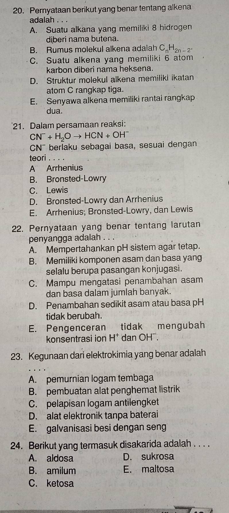 Pernyataan berikut yang benar tentang alkena
adalah . . .
A. Suatu alkana yang memiliki 8 hidrogen
diberi nama butena.
B. Rumus molekul alkena adalah C_nH_2n-2.
C. Suatu alkena yang memiliki 6 atom
karbon diberi nama heksena.
D. Struktur molekul alkena memiliki ikatan
atom C rangkap tiga.
E. Senyawa alkena memiliki rantai rangkap
dua.
21. Dalam persamaan reaksi:
CN^-+H_2Oto HCN+OH^-
CN¯ berlaku sebagai basa, sesuai dengan
teori ..._
A Arrhenius
B. Bronsted-Lowry
C. Lewis
D. Bronsted-Lowry dan Arrhenius
E. Arrhenius; Bronsted-Lowry, dan Lewis
22. Pernyataan yang benar tentang larutan
penyangga adalah . . .
A. Mempertahankan pH sistem agar tetap.
B. Memiliki komponen asam dan basa yang
selalu berupa pasangan konjugasi.
C. Mampu mengatasi penambahan asam
dan basa dalam jumlah banyak.
D. Penambahan sedikit asam atau basa pH
tidak berubah.
E. Pengenceran tidak mengubah
konsentrasi ion H^+ dan OH¯.
23. Kegunaan dari elektrokimia yang benar adalah
A. pemurnian logam tembaga
B. pembuatan alat penghemat listrik
C. pelapisan logam antilengket
D. alat elektronik tanpa baterai
E. galvanisasi besi dengan sen
24. Berikut yang termasuk disakarida adalah . . . .
A. aldosa D. sukrosa
B. amilum E. maltosa
C. ketosa