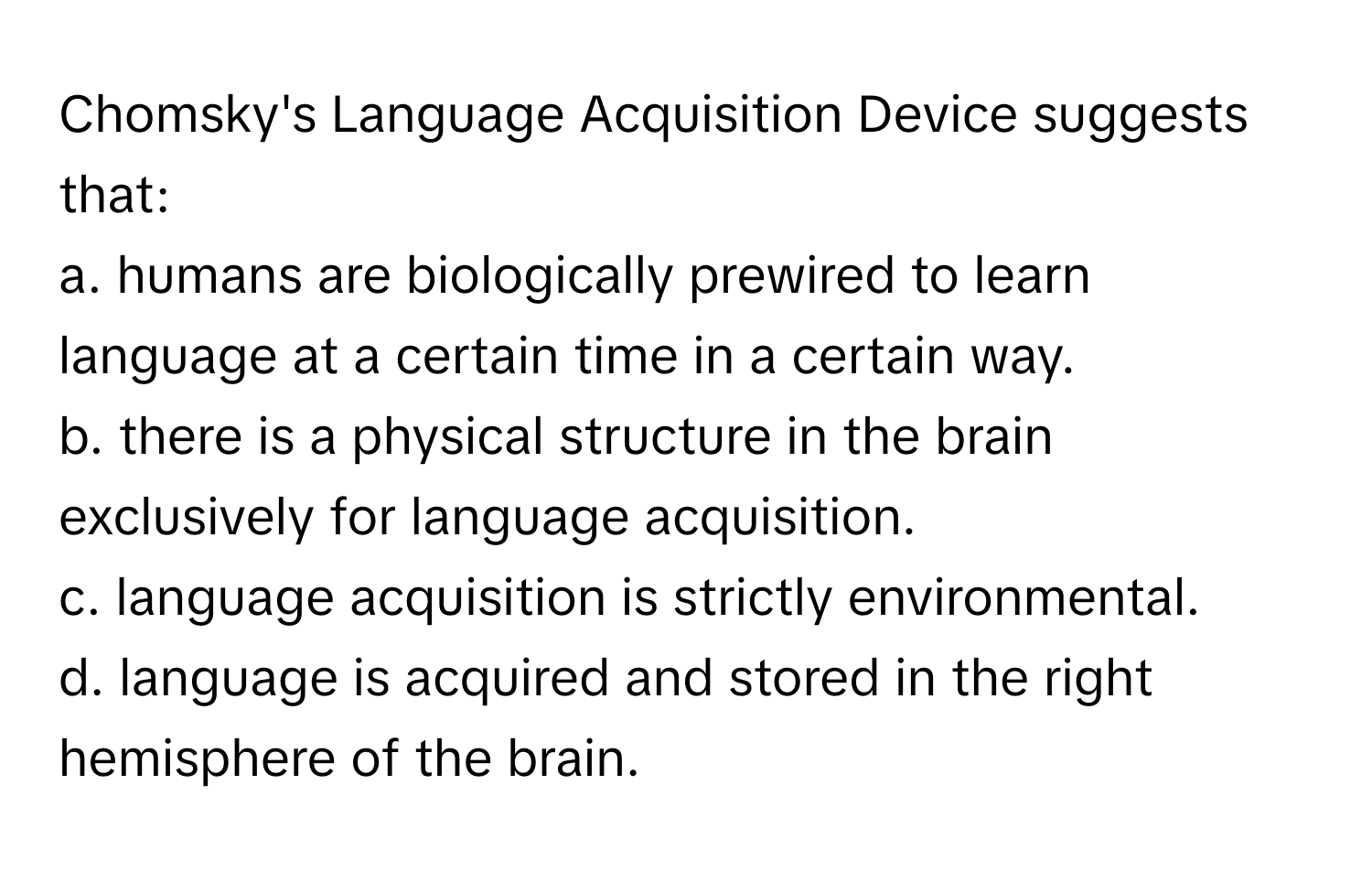 Chomsky's Language Acquisition Device suggests that:

a. humans are biologically prewired to learn language at a certain time in a certain way.
b. there is a physical structure in the brain exclusively for language acquisition.
c. language acquisition is strictly environmental.
d. language is acquired and stored in the right hemisphere of the brain.