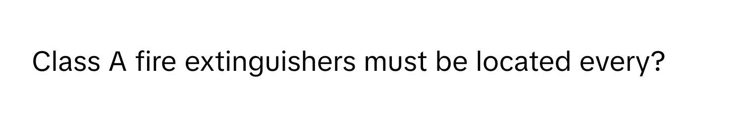 Class A fire extinguishers must be located every?