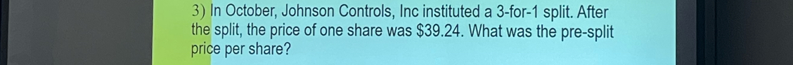 In October, Johnson Controls, Inc instituted a 3 -for -1 split. After 
the split, the price of one share was $39.24. What was the pre-split 
price per share?