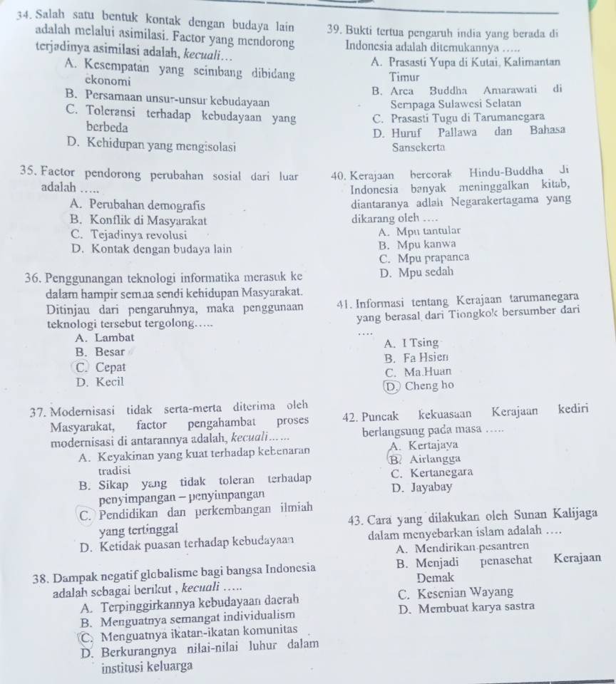 Salah satu bentuk kontak dengan budaya lain 39. Bukti tertua pengaruh india yang berada di
adalah melalui asimilasi. Factor yang mendorong Indonesia adalah ditemukannya …....
terjadinya asimilasi adalah, kecuali…
A. Prasasti Yupa di Kutai, Kalimantan
A. Kesempatan yang scimbang dibidang
ckonomi
Timur
B. Arca Buddha Amarawati di
B. Persamaan unsur-unsur kebudayaan
Sempaga Sulawesi Selatan
C. Toleransi terhadap kebudayaan yang
berbeda C. Prasasti Tugu di Tarumanegara
D. Huruf Pallawa
D. Kehidupan yang mengisolasi Sansekerta  dan Bahasa
35. Factor pendorong perubahan sosial dari luar 40. Kerajaan bercorak Hindu-Buddha Ji
adalah ....
Indonesia banyak meninggalkan kitab,
A. Perubahan demografis diantaranya adlah Negarakertagama yang
B. Konflik di Masyarakat dikarang oleh …
C. Tejadinya revolusi A. Mpu tantular
D. Kontak dengan budaya lain B. Mpu kanwa
C. Mpu prapanca
36. Penggunangan teknologi informatika merasuk ke D. Mpu sedah
dalam hampir semaa sendi kehidupan Masyarakat.
Ditinjau dari pengaruhnya, maka penggunaan 41. Informasi tentang Kerajaan tarumanegara
teknologi tersebut tergolong….. yang berasal dari Tiongko! bersumber dari
A. Lambat
B. Besar A. I Tsing
C. Cepat B. Fa Hsien
D. Kecil C. Ma.Huan
D. Cheng ho
37. Modernisasi tidak serta-merta diterima oleh
Masyarakat, factor pengahambat proses 42. Puncak kekuasaan Kerajaan kediri
modernisasi di antarannya adalah, kecuali…... berlangsung pada masa ….
A. Keyakinan yang kuat terhadap kebenaran A. Kertajaya
B Airlangga
tradisi
B. Sikap yang tidak toleran terbadap C. Kertanegara
penyimpangan - penyimpangan D. Jayabay
C. Pendidikan dan perkembangan ilmiah
yang tertinggal 43. Cara yang dilakukan olch Sunan Kalijaga
D. Ketidak puasan terhadap kebudayaan dalam menyebarkan islam adalah ….
A. Mendirikan pesantren
38. Dampak negatif glebalisme bagi bangsa Indonesia B. Menjadi penasehat Kerajaan
adalah scbagai berikut , kecudli ….. Demak
A. Terpinggirkannya kebudayaan daerah C. Kesenian Wayang
B. Menguatnya semangat individualism D. Membuat karya sastra
C. Menguatnya ikatan-ikatan komunitas
D. Berkurangnya nilai-nilai luhur dalam
institusi keluarga