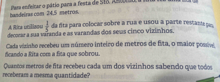 Para enfeitar o pátio para a festa de Sto. Antómio, a 
bandeiras com 24,5 metros. 
A Rita utilizou  1/5  da fita para colocar sobre a rua e usou a parte restante para 
decorar a sua varanda e as varandas dos seus cinco vizinhos. 
Cada vizinho recebeu um número inteiro de metros de fita, o maior possível 
ficando a Rita com a fita que sobrou. 
Quantos metros de fita recebeu cada um dos vizinhos sabendo que todos 
receberam a mesma quantidade?