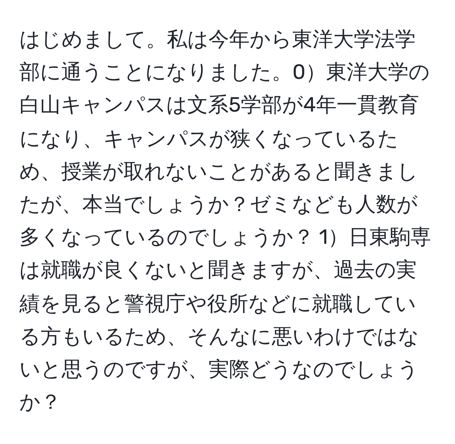 はじめまして。私は今年から東洋大学法学部に通うことになりました。0東洋大学の白山キャンパスは文系5学部が4年一貫教育になり、キャンパスが狭くなっているため、授業が取れないことがあると聞きましたが、本当でしょうか？ゼミなども人数が多くなっているのでしょうか？ 1日東駒専は就職が良くないと聞きますが、過去の実績を見ると警視庁や役所などに就職している方もいるため、そんなに悪いわけではないと思うのですが、実際どうなのでしょうか？