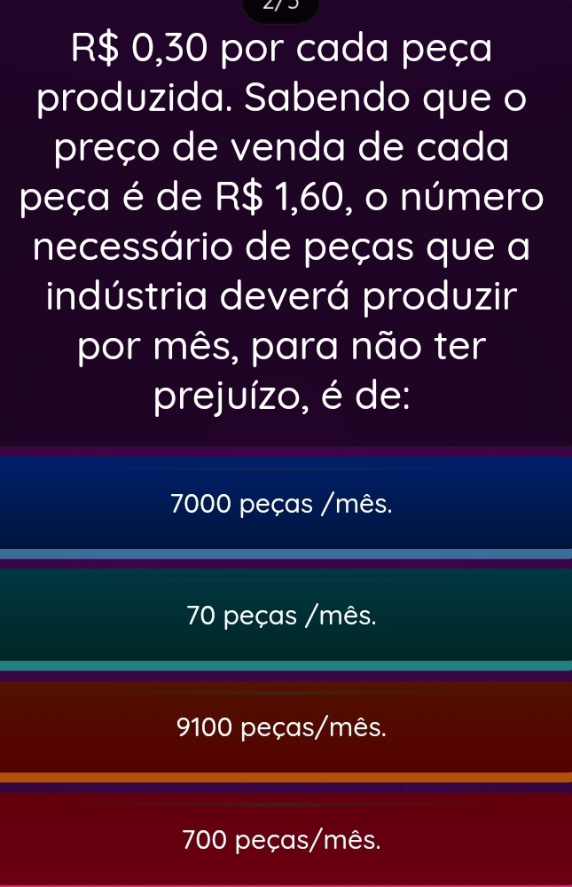 R$ 0,30 por cada peça
produzida. Sabendo que o
preço de venda de cada
peça é de R$ 1,60, o número
necessário de peças que a
indústria deverá produzir
por mês, para não ter
prejuízo, é de:
7000 peças /mês.
70 peças /mês.
9100 peças/mês.
700 peças/mês.