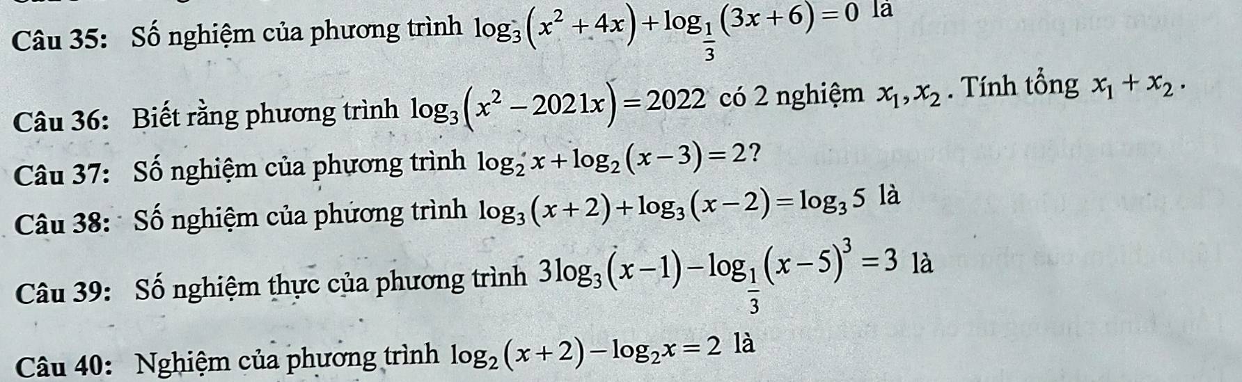 Số nghiệm của phương trình log _3(x^2+4x)+log _ 1/3 (3x+6)=0 là 
Câu 36: Biết rằng phương trình log _3(x^2-2021x)=2022 có 2 nghiệm x_1, x_2. Tính tổng x_1+x_2. 
Câu 37: Số nghiệm của phương trình log _2x+log _2(x-3)=2 ? 
Câu 38: Số nghiệm của phứơng trình log _3(x+2)+log _3(x-2)=log _35la
Câu 39: Số nghiệm thực của phương trình 3log _3(x-1)-log _ 1/3 (x-5)^3=31a
Câu 40: Nghiệm của phương trình log _2(x+2)-log _2x=2la