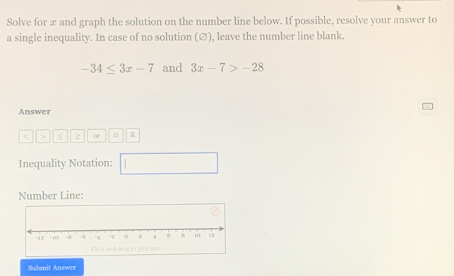 Solve for æ and graph the solution on the number line below. If possible, resolve your answer to 
a single inequality. In case of no solution (∅), leave the number line blank.
-34≤ 3x-7 and 3x-7>-28
Answer
< > S or R
Inequality Notation: □ 
Number Line: 
Submit Answer