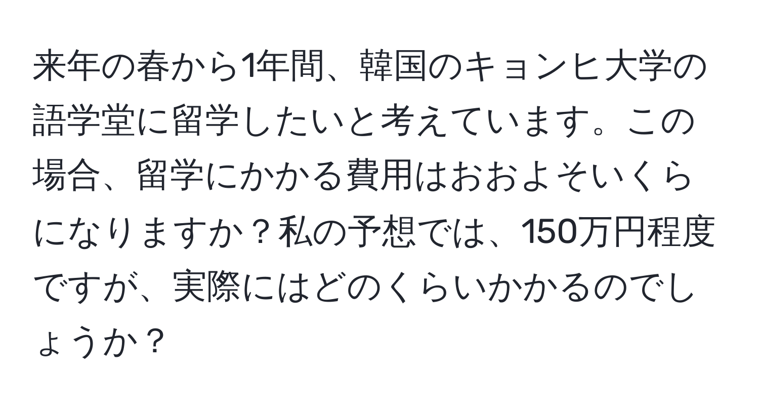 来年の春から1年間、韓国のキョンヒ大学の語学堂に留学したいと考えています。この場合、留学にかかる費用はおおよそいくらになりますか？私の予想では、150万円程度ですが、実際にはどのくらいかかるのでしょうか？