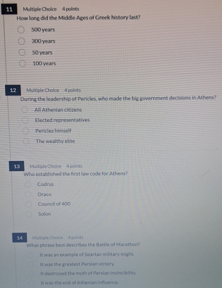 How long did the Middle Ages of Greek history last?
500 years
300 years
50 years
100 years
12 Multiple Choice 4 points
During the leadership of Pericles, who made the big government decisions in Athens?
All Athenian citizens
Elected representatives
Pericles himself
The wealthy elite
13 Multiple Choice 4 points
Who established the first law code for Athens?
Codrus
Draco
Council of 400
Solon
14 Multiple Choice 4 points
What phrase best describes the Battle of Marathon?
It was an example of Spartan military might.
It was the greatest Persian victory.
It destroyed the myth of Persian invincibility.
It was the end of Athenian influence.