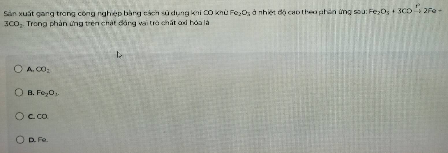 Sản xuất gang trong công nghiệp bằng cách sử dụng khí CO khử Fe_2O_3 ở nhiệt độ cao theo phản ứng sau: Fe_2O_3+3COxrightarrow t^02Fe+
3CO_2. Trong phản ứng trên chất đóng vai trò chất oxi hóa là
A. CO_2.
B. Fe_2O_3.
C. CO.
D. Fe.