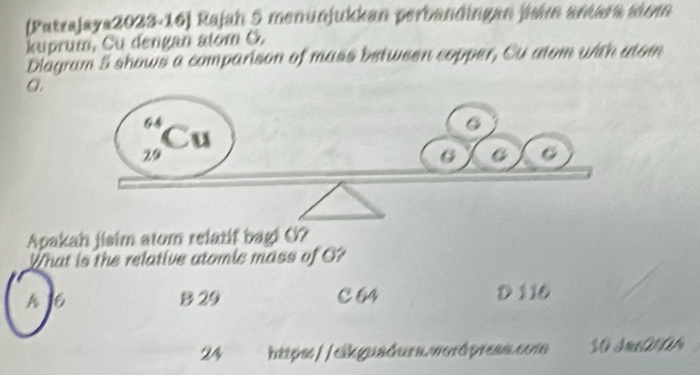 [Patrajaya2023-16) Rajah 5 menünjukkan perbandingan jishm amara sim
kuprum, Cu dengan alom Ö.
Diagram 5 shows a comparison of mass between copper, Su atom with utom
a.
Apakah jisim atom relatif bagi O?
What is the relative atomic mass of O?
A 6 B 29 C64 D 116
24 https://eikguadura.wordpress.com S0 Jme0t0A