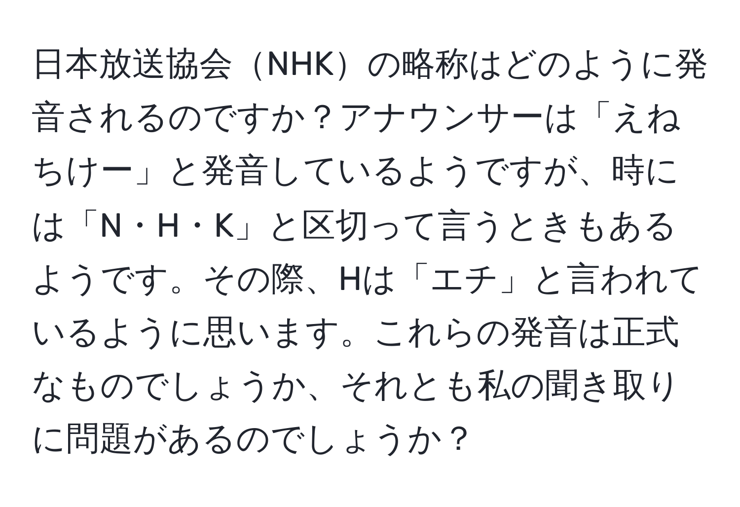 日本放送協会NHKの略称はどのように発音されるのですか？アナウンサーは「えねちけー」と発音しているようですが、時には「N・H・K」と区切って言うときもあるようです。その際、Hは「エチ」と言われているように思います。これらの発音は正式なものでしょうか、それとも私の聞き取りに問題があるのでしょうか？