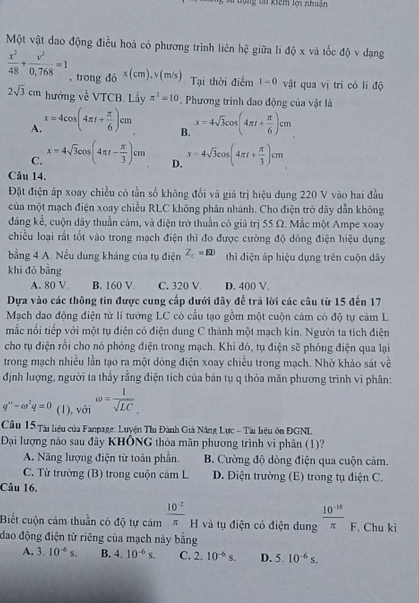 tựng tai kiêm lợi nhuận
Một vật dao động điều hoả có phương trình liên hệ giữa li độ x và tốc độ v dạng
 x^2/48 + v^2/0,768 =1 ,trong do^(x(cm),v(m/s)) Tại thời điểm t=0 vật qua vị trí có li độ
2sqrt(3)cm hướng về VTCB. Lấy π^2=10. Phương trình dao động của vật là
A. x=4cos (4π t+ π /6 )cm x=4sqrt(3)cos (4π t+ π /6 )cm
B.
C. x=4sqrt(3)cos (4π t- π /3 )cm x=4sqrt(3)cos (4π t+ π /3 )cm
D.
Câu 14.
Đặt điện áp xoay chiều có tần số không đổi và giá trị hiệu dụng 220 V vào hai đầu
của một mạch điện xoay chiều RLC không phân nhánh. Cho điện trở dây dẫn không
đáng kể, cuộn dây thuần cảm, và diện trở thuần có giá trị 55 Ω. Mắc một Ampe xoay
chiều loại rất tốt vào trong mạch điện thì đo được cường độ dòng điện hiệu dụng
bằng 4 A. Nếu dung kháng của tụ điện Z_c=RI) thì điện áp hiệu dụng trên cuộn dây
khi đó bằng
A. 80 V B. 160 V. C. 320 V. D. 400 V.
Dựa vào các thông tin được cung cấp dưới đây để trã lời các câu từ 15 đến 17
Mạch dao động điện từ lí tướng LC có cấu tạo gồm một cuộn cảm có độ tự cảm L
mắc nổi tiếp với một tụ diện có điện dung C thành một mạch kín. Người ta tích điện
cho tụ diện rồi cho nó phóng điện trong mạch. Khi đó, tụ điện sẽ phóng điện qua lại
trong mạch nhiều lần tạo ra một dòng điện xoay chiều trong mạch. Nhờ khảo sát về
định lượng, người ta thấy rằng diện tích của bản tụ q thỏa mãn phương trình vi phân:
q''-omega^2q=0 (1), với omega = l/sqrt(LC) .
Câu 15 Tài liệu của Fanpage: Luyện Thi Đành Giả Năng Lực - Tài liệu ôn ĐGNL
Đại lượng nào sau đây KHÔNG thỏa mãn phương trình vi phân (1)?
A. Năng lượng điện từ toàn phần. B. Cường độ dòng điện qua cuộn cảm.
C. Từ trường (B) trong cuộn cảm L D. Điện trường (E) trong tụ điện C.
Câu 16.
Biết cuộn cảm thuần có độ tự cảm  (10^(-2))/π   H và tụ điện có điện dung  (10^(-10))/π   F. Chu kì
dao động điện từ riêng của mạch này bằng
A. 3.10^(-6)s. B. 4.10^(-6)s. C. 2.10^(-6)s. D. 5.10^(-6)s.