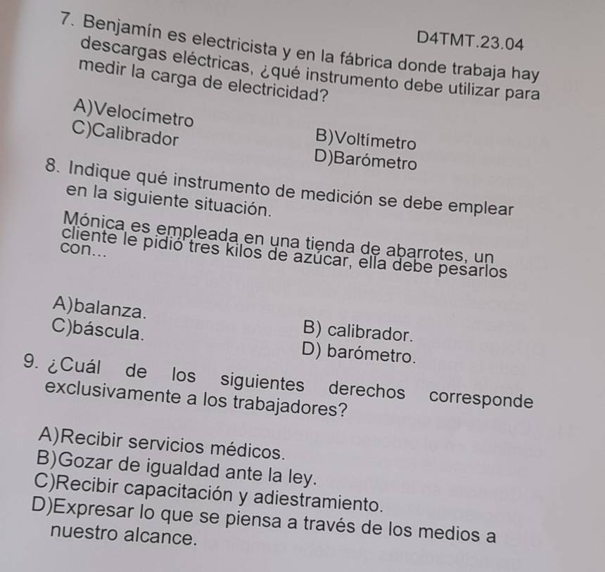 D4TMT.23.04
7. Benjamín es electricista y en la fábrica donde trabaja hay
descargas eléctricas, ¿qué instrumento debe utilizar para
medir la carga de electricidad?
A)Velocímetro B)Voltímetro
C)Calibrador
D)Barómetro
8. Indique qué instrumento de medición se debe emplear
en la siguiente situación.
Mónica es empleada en una tienda de abarrotes, un
con...
cliente le pidió tres kilos de azúcar, ella debe pesarlos
A)balanza. B) calibrador.
C)báscula. D) barómetro.
9. ¿Cuál de los siguientes derechos corresponde
exclusivamente a los trabajadores?
A)Recibir servicios médicos.
B)Gozar de igualdad ante la ley.
C)Recibir capacitación y adiestramiento.
D)Expresar lo que se piensa a través de los medios a
nuestro alcance.