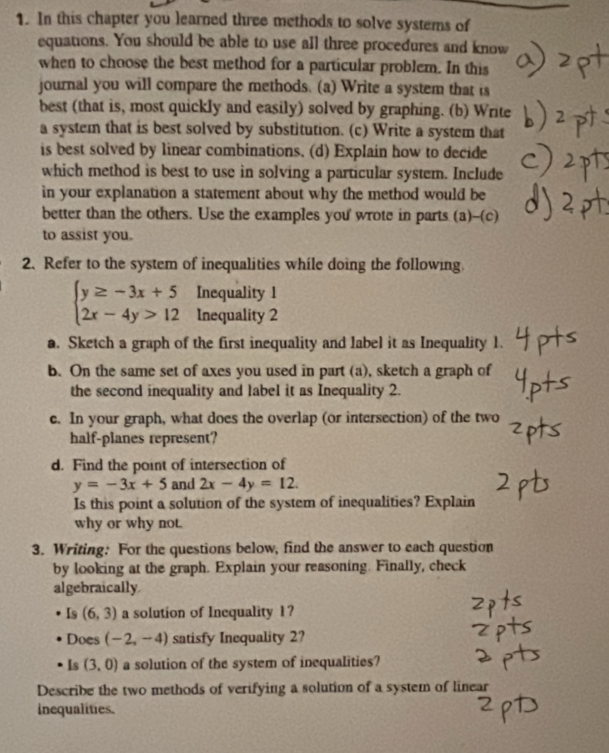 In this chapter you learned three methods to solve systems of 
equations. You should be able to use all three procedures and know 
when to choose the best method for a particular problem. In this 
journal you will compare the methods. (a) Write a system that is 
best (that is, most quickly and easily) solved by graphing. (b) Write 
a system that is best solved by substitution. (c) Write a system that 
is best solved by linear combinations. (d) Explain how to decide 
which method is best to use in solving a particular system. Include 
in your explanation a statement about why the method would be 
better than the others. Use the examples you wrote in parts (a)-(c) 
to assist you. 
2. Refer to the system of inequalities while doing the following.
beginarrayl y≥ -3x+5 2x-4y>12endarray. Inequality 1 
Inequality 2 
a. Sketch a graph of the first inequality and label it as Inequality 1. 
b. On the same set of axes you used in part (a), sketch a graph of 
the second inequality and label it as Inequality 2. 
c. In your graph, what does the overlap (or intersection) of the two 
half-planes represent? 
d. Find the point of intersection of
y=-3x+5 and 2x-4y=12. 
Is this point a solution of the system of inequalities? Explain 
why or why not. 
3. Writing: For the questions below, find the answer to each question 
by looking at the graph. Explain your reasoning. Finally, check 
algebraically 
Is (6,3) a solution of Inequality 1? 
Does (-2,-4) satisfy Inequality 2? 
Is (3,0) a solution of the system of inequalities? 
Describe the two methods of verifying a solution of a system of linear 
Inequalities.