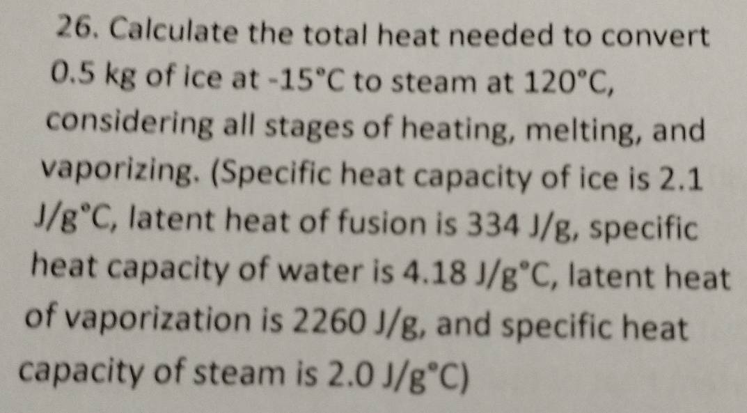 Calculate the total heat needed to convert
0.5 kg of ice at -15°C to steam at 120°C, 
considering all stages of heating, melting, and 
vaporizing. (Specific heat capacity of ice is 2.1
J/g°C , latent heat of fusion is 334 J/g, specific 
heat capacity of water is 4.18J/g°C , latent heat 
of vaporization is 2260 J/g, and specific heat 
capacity of steam is 2.0J/g°C)