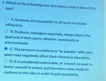 Which of the following best describes a central idea of the
text?
A. Students are susceptible to all sorts of outside
influences.
B. Students, teenagers especially, always desire the
approval of their peers, whether consciously or
unconsciously.
C. The pressure to conform or 'be popular' with one's
peers may negatively affect their choices in education.
D. It is considered undesirable, or 'uncool', to want to
better oneself in school, and therefore many students
conform to this idea in order to gain popularity.