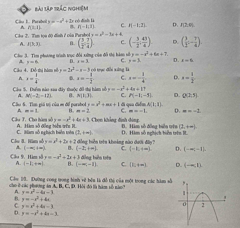 bài tậP trÁC NGHIệM
Câu 1. Parabol y=-x^2+2x có đỉnh là
A. I(1:1). B. I(-1:1).
C. I(-1;2). D. I(2:0).
Câu 2. Tìm tọa độ đỉnh / của Parabol y=x^2-3x+4.
A. I(3;3). B. ( 3/2 ; 7/4 ). (- 3/2 ; 43/4 ). D. ( 3/2 ;- 7/4 ).
C.
Câu 3. Tìm phương trình trục đối xứng của đồ thị hàm số y=-x^2+6x+7.
A. y=6. B. x=3. C. y=3. D. x=6.
Câu 4. Đồ thị hàm số y=2x^2-x-3 có trục đối xứng là
A. x= l/4 . x=- 1/2 . x=- 1/4 . D. x= 1/2 .
B.
C.
Câu 5. Điểm nào sau đây thuộc dhat o thị hàm số y=-x^2+4x+1 ?
A. M(-2;-12). B. N(1:3). C. P(-1;-5). D. Q(2;5).
Câu 6. Tìm giá trị của m để parabol y=x^2+mx+1 đi qua điểm A(1;1).
A. m=1. B. m=2. C. m=-1. D. m=-2.
Câu 7. Cho hàm số y=-x^2+4x+3. Chọn khẳng định đúng.
A. Hàm số đồng biến trên R. B. Hàm số đồng biến trên (2,+∈fty ).
C. Hàm số nghịch biến trên (2,+∈fty ). D. Hàm số nghịch biến trên R.
Câu 8. Hàm số y=x^2+2x+2 đồng biến trên khoảng nào dưới đây?
A. (-∈fty ;+∈fty ). B. (-2;+∈fty ). C. (-1;+∈fty ). D. (-∈fty ;-1).
Câu 9. Hàm số y=-x^2+2x+3 đồng biến trên
A. (-1;+∈fty ). B. (-∈fty ;-1). C. (1;+∈fty ). D、 (-∈fty ;1).
Cầu 10. Đường cong trong hình vẽ bên là đồ thị của một trong các hàm số
cho ở các phương án A, B, C, D. Hỏi đó là hàm số nào?
A. y=x^2-4x-3.
B. y=-x^2+4x.
C. y=x^2+4x-3.
D. y=-x^2+4x-3.