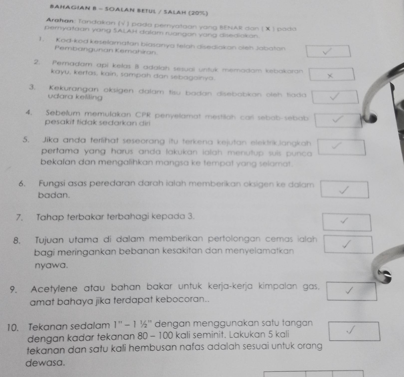 BAHAGIAN B - SOALAN BETUL / SALAH (20%) 
Arahan: Tandakan (√ ) pada pernyataan yang BENAR dan ( X ) pada 
pernyafaan yang SALAH dalam ruangan yang disediakan. 
1. Kod-kod keselamatan biasanya telah disediakan oleh Jabatan 
Pembangunan Kemahiran. 
2. Pemadam api kelas B adalah sesuai untuk memadam kebakaran 
kayu, kertas, kain, sampah dan sebagainya. 
3. Kekurangan oksigen dalam tisu badan disebabkan oleh tiada 
udara keliling 
4. Sebelum memulakan CPR penyelamat mestilah cari sebab-sebab 
pesakit tidak sedarkan diri 
5. Jika anda terlihat seseorang itu terkena kejutan elektrik,langkah 
pertama yang harus anda lakukan ialah menutup suis punca . 
bekalan dan mengalihkan mangsa ke tempat yang selamat. 
6. Fungsi asas peredaran darah ialah memberikan oksigen ke dalam 
badan. 
7. Tahap terbakar terbahagi kepada 3. 
8. Tujuan utama di dalam memberikan pertolongan cemas ialah 
bagi meringankan bebanan kesakitan dan menyelamatkan 
nyawa. 
9. Acetylene atau bahan bakar untuk kerja-kerja kimpalan gas, 
amat bahaya jika terdapat kebocoran.. 
10. Tekanan sedalam 1'prime -11/2'prime  dengan menggunakan satu tangan 
dengan kadar tekanan 80-100 kali seminit. Lakukan 5 kali 
tekanan dan satu kali hembusan nafas adalah sesuai untuk orang 
dewasa.