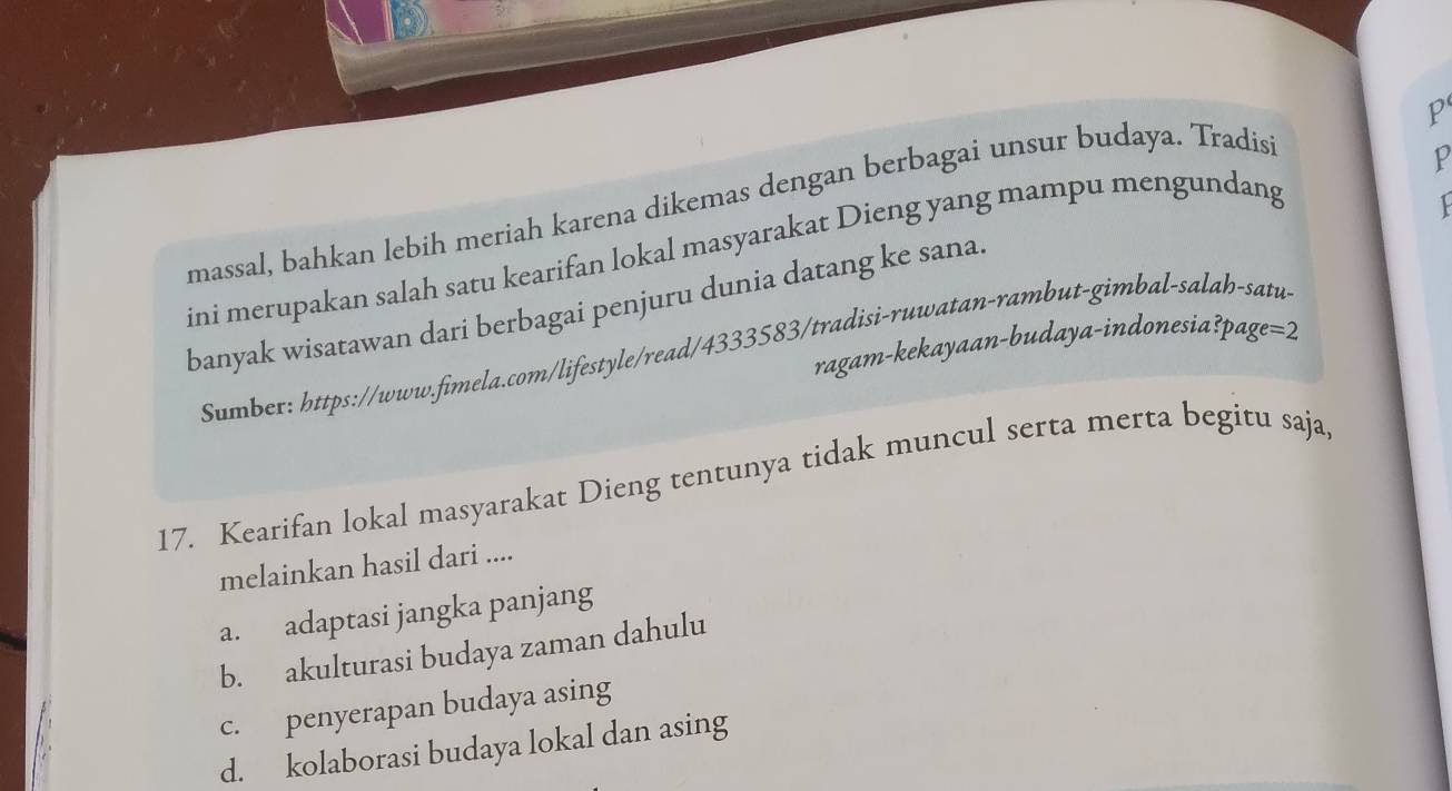 massal, bahkan lebih meriah karena dikemas dengan berbagai unsur budaya. Tradisi
p
ini merupakan salah satu kearifan lokal masyarakat Dieng yang mampu mengundang

banyak wisatawan dari berbagai penjuru dunia datang ke sana.
ragam-kekayaan-budaya-indonesia?pag e=2
Sumber: https://www.fimela.com/lifestyle/read/4333583/tradisi-ruwatan-rambut-gimbal-salah-satu
17. Kearifan lokal masyarakat Dieng tentunya tidak muncul serta merta begitu saja,
melainkan hasil dari ....
a. adaptasi jangka panjang
b. akulturasi budaya zaman dahulu
c. penyerapan budaya asing
d. kolaborasi budaya lokal dan asing