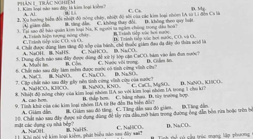 PHÀN I_ TRÁC NGHIỆM
1. Kim loại nào sau đây là kim loại kiểm? D. Mg.
A. Al. B. Li. C. Ca.
2. Xu hướng biến đổi nhiệt độ nóng chảy, nhiệt độ sôi của các kim loại nhóm IA từ Li đến Cs là
A giảm dần. B. tăng dần. C. không thay đổi. D. không theo quy luật.
3. Tại sao để bảo quản kim loại Na, K người ta ngâm chúng trong dầu hoả?
A.Tránh hiện tượng nóng chảy. B.Tránh tiếp xúc hơi nước.
C.Tránh tiếp xúc CO₂ và O. D. Tránh tiếp xúc hơi nước, CO, và O.
4. Chất được dùng làm tăng độ xốp của bánh, chế thuốc giảm đau dạ dày do thừa acid là
A. NaOH. B. NaHS. C. NaHCO,. D. Na₂CO,.
5. Dung dịch nào sau đây được dùng đề xử lý lớp cặn CaCO, bám vào ấm đun nước?
A. Muồi ăn. B. Cồn. C. Nước vôi trong. D. Giầm ăn.
6. Chất nào sau đây làm mềm được nước có tính cứng vĩnh cữu?
A. NaCl. B. NaNO,. C. Na₂CO,. D. Na SO..
7. Cặp chất nào sau đây gây nên tính cứng vĩnh cửu của nước?
A. NaHCO,, KHCO,. B. NaNO,, KNO,. C. CaCl, MgSO.. D. NaNO,, KHCO,.
8. Nhiệt độ nóng chảy của kim loại nhóm IIA so với kim loại nhóm IA trong 1 chu kì?
A. cao hơn. B. thấp hơn. C. bằng nhau. D. tùy trường hợp.
9. Tính khử của các kim loại nhóm IIA từ Be đến Ba biến đổi?
A. Giảm dần. B. Giảm sau đó tăng. C. Tăng dần sau đó giảm. D.Tăng dần.
10. Chất nào sau đây được sử dụng dùng đề tầy rửa dầu,mỡ bám trong đường ống dẫn bồn rửa hoặc trên bề
mặt các dụng cụ nhà bếp?
A. NaOH. B. NaHS. C. NaHCO,. D. Na₄CO,.
11. Khi nói về kim loại kiểm, phát biểu nào sau đây sai? thể có cấu trúc mạng lập phương
R Tinh