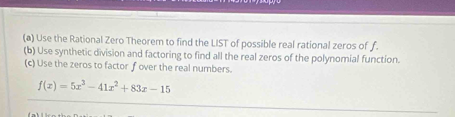 Use the Rational Zero Theorem to find the LIST of possible real rational zeros of f. 
(b) Use synthetic division and factoring to find all the real zeros of the polynomial function. 
(c) Use the zeros to factor f over the real numbers.
f(x)=5x^3-41x^2+83x-15