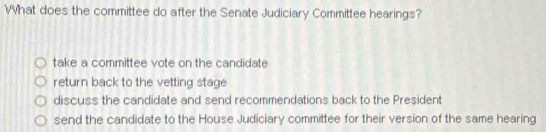 What does the committee do after the Senate Judiciary Committee hearings?
take a committee vote on the candidate
return back to the vetting stage
discuss the candidate and send recommendations back to the President
send the candidate to the House Judiciary committee for their version of the same hearing