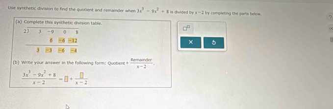 Use synthetic division to find the quotient and remainder when 3x^3-9x^2+8 is divided by x-2 by completing the parts below. ? 
(a) Complete this synthetic division table 
beginarrayr 2encloselongdiv 3-90808 6_ =32 hline 38equiv 4endarray endarray 
× 5 

(b) Write your answer in the following form: Quotient + Remainder/x-2 .
 (3x^3-9x^2+8)/x-2 =□ + □ /x-2 