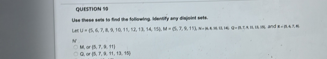 Use these sets to find the following. Identify any disjoint sets.
Let U= 5,6,7,8,9,10,11,12,13,14,15 , M= 5,7,9,11 , N= 6,8,10,12,14 , Q=(5,7,9,11,13,15), and R= 5,6,7,8.
N
M, or 5,7,9,11
Q, or 5,7,9,11,13,15