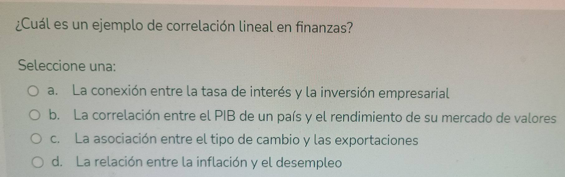 ¿Cuál es un ejemplo de correlación lineal en finanzas?
Seleccione una:
a. La conexión entre la tasa de interés y la inversión empresarial
b. La correlación entre el PIB de un país y el rendimiento de su mercado de valores
c. La asociación entre el tipo de cambio y las exportaciones
d. La relación entre la inflación y el desempleo