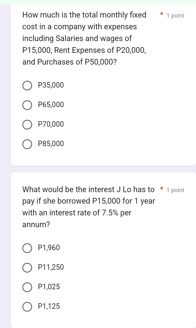 How much is the total monthly fixed 1 point
cost in a company with expenses
including Salaries and wages of
P15,000, Rent Expenses of P20,000,
and Purchases of P50,000?
P35,000
P65,000
P70,000
P85,000
What would be the interest J Lo has to * 1 point
pay if she borrowed P15,000 for 1 year
with an interest rate of 7.5% per
annum?
P1,960
P11,250
P1,025
P1,125