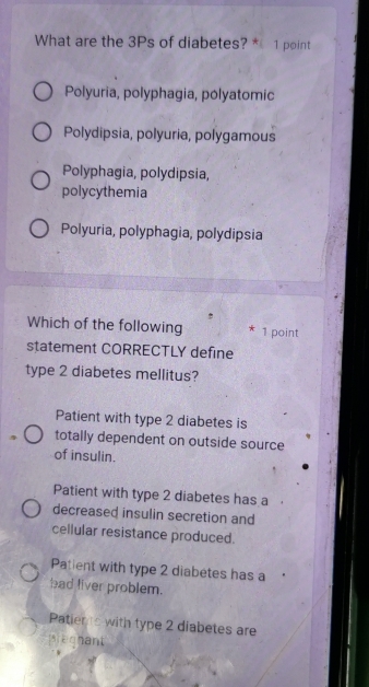 What are the 3Ps of diabetes? * 1 point
Polyuria, polyphagia, polyatomic
Polydipsia, polyuria, polygamous
Polyphagia, polydipsia,
polycythemia
Polyuria, polyphagia, polydipsia
Which of the following * 1 point
statement CORRECTLY define
type 2 diabetes mellitus?
Patient with type 2 diabetes is
totally dependent on outside source
of insulin.
Patient with type 2 diabetes has a
decreased insulin secretion and
cellular resistance produced.
Patient with type 2 diabetes has a
had liver problem.
Patiens with type 2 diabetes are
preghant