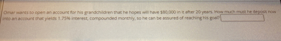 Omar wants to open an account for his grandchildren that he hopes will have $80,000 in it after 20 years. How much must he deposit now 
into an account that yields 1.75% interest, compounded monthly, so he can be assured of reaching his goal?