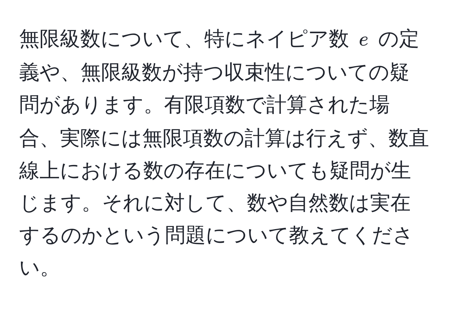 無限級数について、特にネイピア数 $e$ の定義や、無限級数が持つ収束性についての疑問があります。有限項数で計算された場合、実際には無限項数の計算は行えず、数直線上における数の存在についても疑問が生じます。それに対して、数や自然数は実在するのかという問題について教えてください。