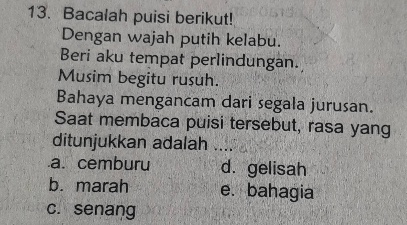 Bacalah puisi berikut!
Dengan wajah putih kelabu.
Beri aku tempat perlindungan.
Musim begitu rusuh.
Bahaya mengancam dari segala jurusan.
Saat membaca puisi tersebut, rasa yang
ditunjukkan adalah .....a. cemburu d. gelisah
b. marah e. bahagia
c. senang