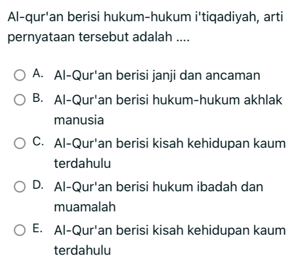 Al-qur'an berisi hukum-hukum i'tiqadiyah, arti
pernyataan tersebut adalah ....
A. Al-Qur'an berisi janji dan ancaman
B. Al-Qur'an berisi hukum-hukum akhlak
manusia
C. Al-Qur'an berisi kisah kehidupan kaum
terdahulu
D. Al-Qur'an berisi hukum ibadah dan
muamalah
E. Al-Qur'an berisi kisah kehidupan kaum
terdahulu