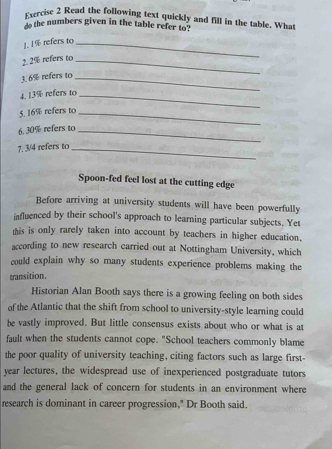 Read the following text quickly and fill in the table. What 
do the numbers given in the table refer to? 
1. 1% refers to_ 
2. 2% refers to_ 
3. 6% refers to_ 
4. 13% refers to_ 
5. 16% refers to_ 
6. 30% refers to_ 
7. 3/4 refers to_ 
Spoon-fed feel lost at the cutting edge 
Before arriving at university students will have been powerfully 
influenced by their school's approach to learning particular subjects. Yet 
this is only rarely taken into account by teachers in higher education, 
according to new research carried out at Nottingham University, which 
could explain why so many students experience problems making the 
transition. 
Historian Alan Booth says there is a growing feeling on both sides 
of the Atlantic that the shift from school to university-style learning could 
be vastly improved. But little consensus exists about who or what is at 
fault when the students cannot cope. "School teachers commonly blame 
the poor quality of university teaching, citing factors such as large first- 
year lectures, the widespread use of inexperienced postgraduate tutors 
and the general lack of concern for students in an environment where 
research is dominant in career progression," Dr Booth said.
